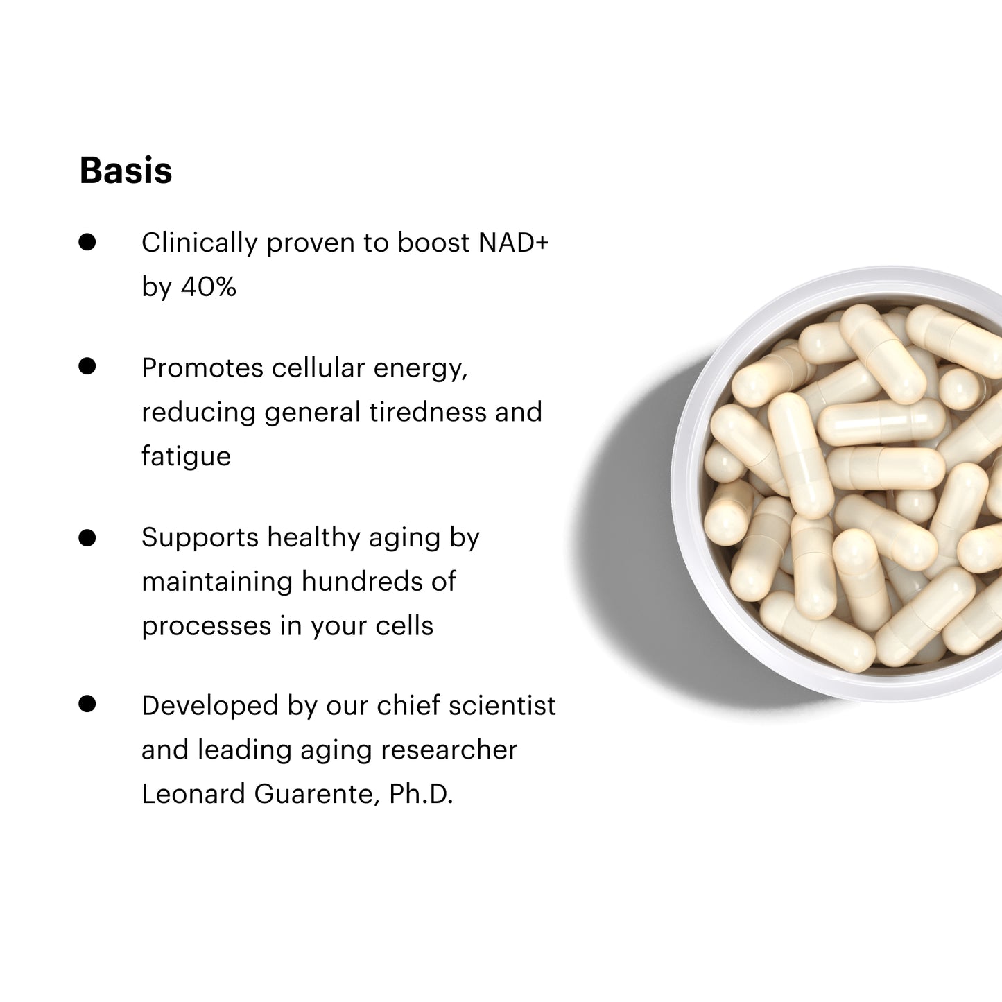 Basis. Clinically proven to boost NAD+ by 40%. Promotes cellular energy, reducing general tiredness and fatigue. Supports healthy aging by maintaining hundreds of processes in your cells. Developed by our chief scientist and leading aging researcher Leonard Guarente, Ph.D.