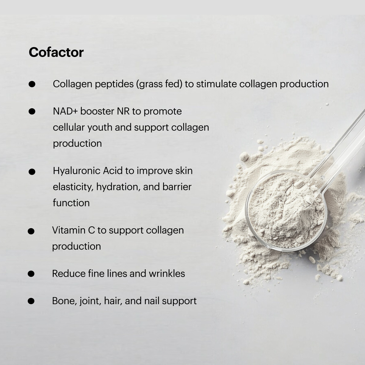 Cofactor benefits highlights: Collagen peptides (grass fed) to stimulate collagen production; NAD+ booster NR to promote cellular youth and support collagen production; Hyaluronic Acid to improve skin elasticity, hydration, and barrier function; Vitamin C to support collagen production; Reduce fine lines and wrinkles; Bone, joint, hair, and nail support