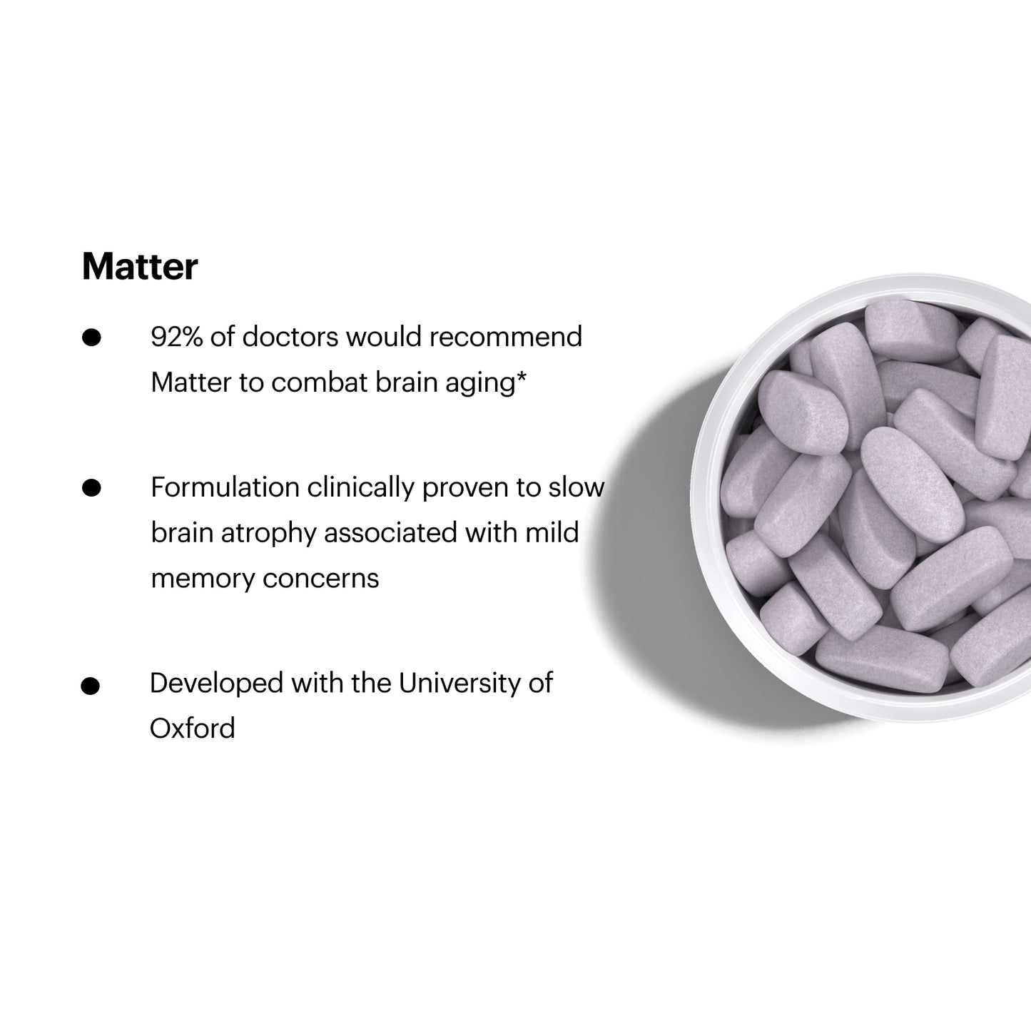 Matter. 92% of doctors would recommend Matter to combat brain aging. Clinically proven to slow brain atrophy associated with mild memory concern. Developed with the University of Oxford