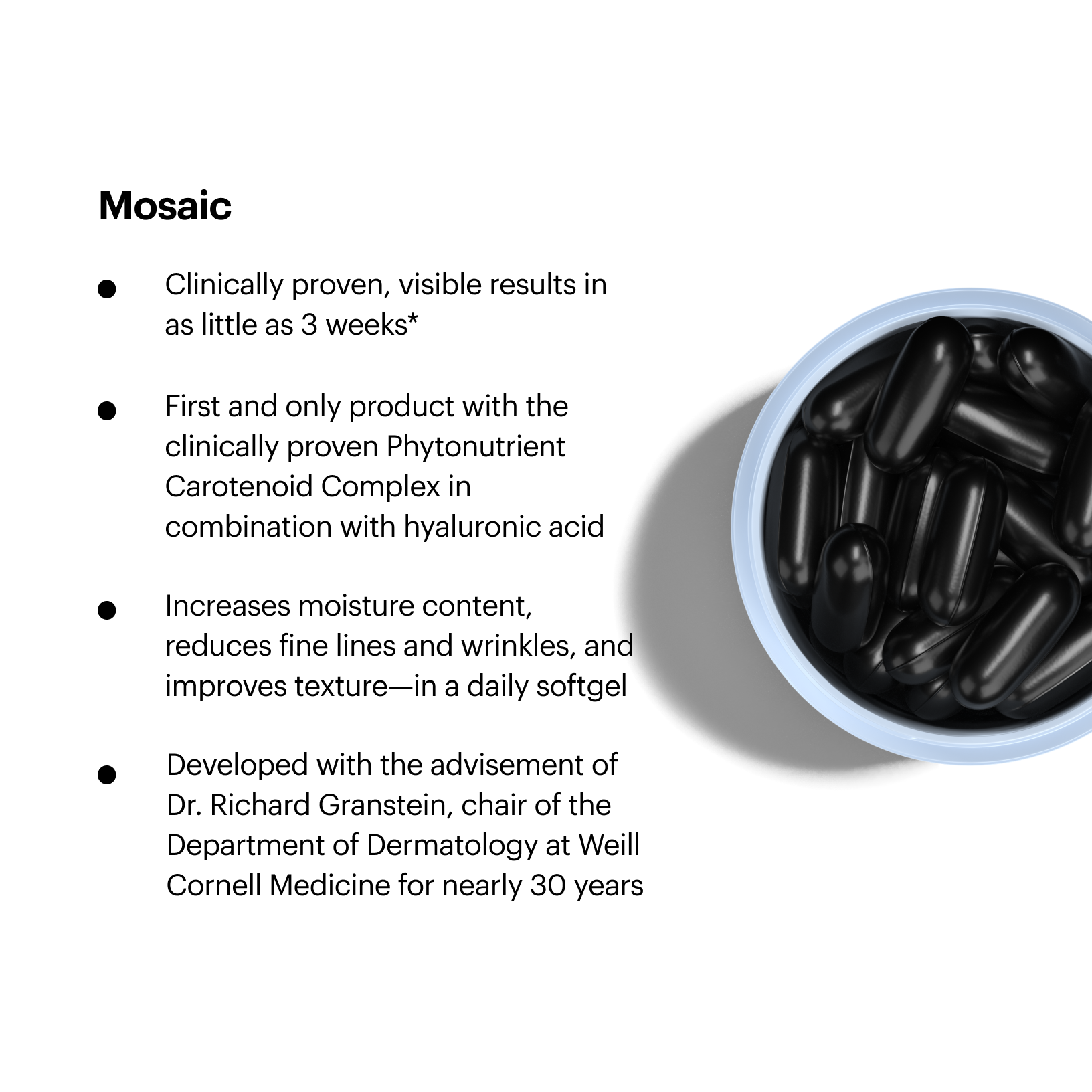 Clinically proven, visible results in as little as 3 weeks; First and only product with the clinically proven Phytonutrient Carotenoid Complex in combination with hyaluronic acid; Increases moisture content, reduces fine lines and wrinkles, and improves texture - in a daily softgel; Developed with the advisement of Dr. Richard Granstein, chair of the Department of Dermatology at Weill Cornell Medicine for nearly 30 years.