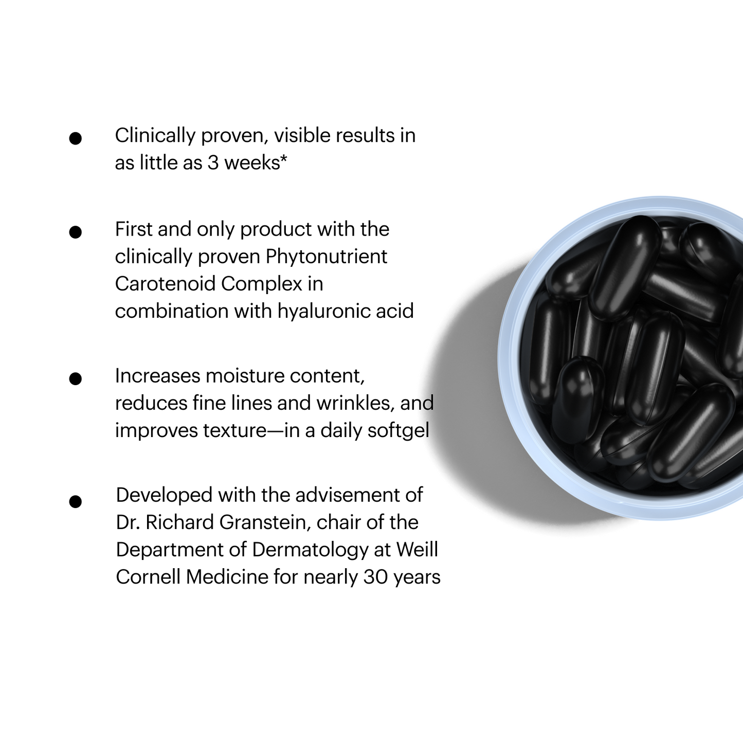 Mosaic Features. Clinically proven, visible results in as little as 3 weeks*. First and only product with the clinically proven Phytonutrient Carotenoid Complex in combination with hyaluronic acid. Increases moisture content, reduces fine lines and wrinkles, and improves texture-in a daily softgel. Developed with the advisement of Dr. Richard Granstein, chair of the Department of Dermatology at Weill Cornell Medicine for nearly 30 years