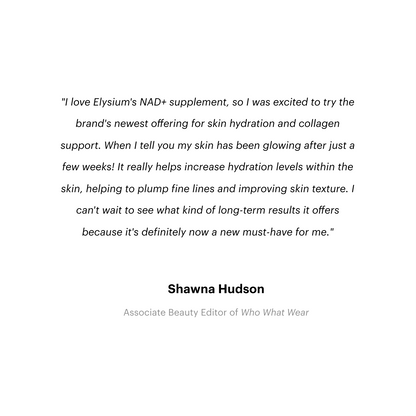 Mosaic - Media Quote. "I love Elysium's NAD+ supplement, so I was excited to try the brand's newest offering for skin hydration and collagen support. When I tell you my skin has been glowing after just a few weeks! It really helps increase hydration levels within the skin, helping to plump fine lines and improving skin texture. I can't wait to see what kind of long-term results it offers because it's definitely now a new must-have for me." - Shawna Hudson, Associate Beauty Editor of Who What Wear