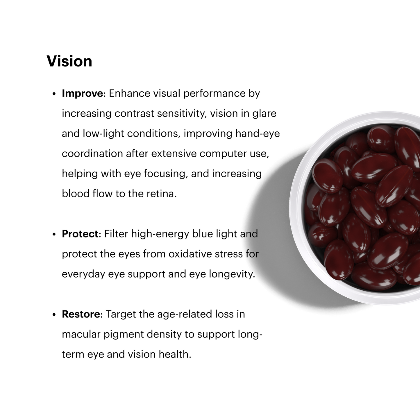 Vision

Improve: Enhance visual performance by increasing contrast sensitivity, vision in glare and low-light conditions, improving hand-eye coordination after extensive computer use, helping with eye focusing, and increasing blood flow to the retina.

Protect: Filter high-energy blue light and protect the eyes from oxidative stress for everyday eye support and eye longevity.

Restore: Target the age-related loss in macular pigment density to support long-term eye and vision health.